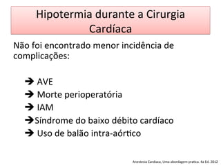 Hipotermia	
  durante	
  a	
  Cirurgia	
  
Cardíaca	
  
Não	
  foi	
  encontrado	
  menor	
  incidência	
  de	
  
complicações:	
  
	
  
	
  è	
  AVE	
  
	
  è	
  Morte	
  perioperatória	
  
	
  è	
  IAM	
  
	
  èSíndrome	
  do	
  baixo	
  débito	
  cardíaco	
  
	
  è	
  Uso	
  de	
  balão	
  intra-­‐aór/co	
  
	
  
	
   Anestesia	
  Cardiaca,	
  Uma	
  abordagem	
  pra/ca.	
  4a	
  Ed.	
  2012	
  
 