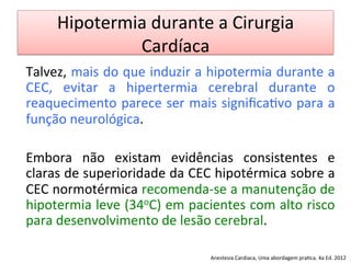 Hipotermia	
  durante	
  a	
  Cirurgia	
  
Cardíaca	
  
Talvez,	
  mais	
  do	
  que	
  induzir	
  a	
  hipotermia	
  durante	
  a	
  
CEC,	
   evitar	
   a	
   hipertermia	
   cerebral	
   durante	
   o	
  
reaquecimento	
  parece	
  ser	
  mais	
  signiﬁca/vo	
  para	
  a	
  
função	
  neurológica.	
  
	
  
Embora	
   não	
   existam	
   evidências	
   consistentes	
   e	
  
claras	
  de	
  superioridade	
  da	
  CEC	
  hipotérmica	
  sobre	
  a	
  
CEC	
  normotérmica	
  recomenda-­‐se	
  a	
  manutenção	
  de	
  
hipotermia	
  leve	
  (34oC)	
  em	
  pacientes	
  com	
  alto	
  risco	
  
para	
  desenvolvimento	
  de	
  lesão	
  cerebral.	
  
	
  
Anestesia	
  Cardiaca,	
  Uma	
  abordagem	
  pra/ca.	
  4a	
  Ed.	
  2012	
  
 