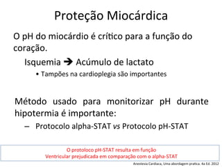 Proteção	
  Miocárdica	
  
O	
  pH	
  do	
  miocárdio	
  é	
  crí/co	
  para	
  a	
  função	
  do	
  
coração.	
  	
  
	
  Isquemia	
  è	
  Acúmulo	
  de	
  lactato	
  
• Tampões	
  na	
  cardioplegia	
  são	
  importantes	
  
	
  
Método	
   usado	
   para	
   monitorizar	
   pH	
   durante	
  
hipotermia	
  é	
  importante:	
  
–  Protocolo	
  alpha-­‐STAT	
  vs	
  Protocolo	
  pH-­‐STAT	
  	
  
O	
  protoloco	
  pH-­‐STAT	
  resulta	
  em	
  função	
  
Ventricular	
  prejudicada	
  em	
  comparação	
  com	
  o	
  alpha-­‐STAT	
  
Anestesia	
  Cardiaca,	
  Uma	
  abordagem	
  pra/ca.	
  4a	
  Ed.	
  2012	
  
 
