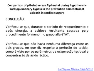 Comparison	
  of	
  pH-­‐stat	
  versus	
  Alpha-­‐stat	
  during	
  hypothermic	
  
cardiopulmonary	
  bypass	
  in	
  the	
  preven?on	
  and	
  control	
  of	
  
acidosis	
  in	
  cardiac	
  surgery	
  
CONCLUSÃO:	
  
	
  
Veriﬁcou-­‐se	
  que,	
  durante	
  o	
  período	
  de	
  reaquecimento	
  e	
  
após	
   cirurgia,	
   a	
   acidose	
   resultante	
   causada	
   pelo	
  
procedimento	
  foi	
  menor	
  no	
  grupo	
  alfa-­‐STAT.	
  	
  
	
  
Veriﬁcou-­‐se	
  que	
  não	
  havia	
  nenhuma	
  diferença	
  entre	
  os	
  
dois	
   grupos,	
   no	
   que	
   diz	
   respeito	
   a	
   perfusão	
   do	
   tecido,	
  
como	
  é	
  visto	
  por	
  os	
  parâmetros	
  de	
  oxigenação	
  tecidual	
  e	
  
concentração	
  de	
  ácido	
  lác/co.	
  
Artif Organs. 2004 Apr;28(4):347-52	
  
 
