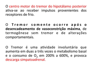 O	
  centro	
  motor	
  do	
  tremor	
  do	
  hipotálamo	
  posterior	
  
a/va-­‐se	
   ao	
   receber	
   impulsos	
   provenientes	
   dos	
  
receptores	
  de	
  frio.	
  
	
  
O	
   T r e m o r	
   s o m e n t e	
   o c o r r e	
   a p ó s	
   o	
  
desencadeamento	
   de	
   vasoconstrição	
   máxima,	
   de	
  
termogênese	
   sem	
   tremor	
   e	
   de	
   alterações	
  
comportamentais.	
  
	
  
O	
   Tremor	
   é	
   uma	
   a/vidade	
   involuntária	
   que	
  
aumenta	
  em	
  duas	
  a	
  três	
  vezes	
  o	
  metabolismo	
  basal	
  
e	
   o	
   consumo	
   de	
   O2	
   em	
   200%	
   a	
   600%,	
   e	
   provoca	
  
descarga	
  simpatoadrenal.	
  
	
  
 