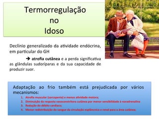  Termorregulação	
  	
  
no	
  	
  
Idoso	
  	
  
	
  
Declínio	
  generalizado	
  da	
  a/vidade	
  endócrina,	
  
em	
  par/cular	
  do	
  GH	
  
	
   	
  è	
  atroﬁa	
  cutânea	
  e	
  a	
  perda	
  signiﬁca/va	
  
as	
   glândulas	
   sudoríparas	
   e	
   da	
   sua	
   capacidade	
   de	
  
produzir	
  suor.	
  
	
  
	
  
	
  
	
  
	
  
	
  
Adaptação	
   ao	
   frio	
   também	
   está	
   prejudicada	
   por	
   vários	
  
mecanismos:	
  
1.  Atroﬁa	
  muscular	
  (sarcopenia)	
  e	
  menos	
  a?vidade	
  motora;	
  
2.  Diminuição	
  da	
  resposta	
  vasoconstritora	
  cutânea	
  por	
  menor	
  sensibilidade	
  à	
  noradrenalina	
  
3.  Redução	
  do	
  débito	
  cardíaco;	
  
4.  Menor	
  redistribuição	
  do	
  sangue	
  da	
  circulação	
  esplâncnica	
  e	
  renal	
  para	
  a	
  área	
  cutânea;	
  
 