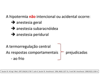 A	
  hipotermia	
  não	
  intencional	
  ou	
  acidental	
  ocorre:	
  
	
  è	
  anestesia	
  geral	
  
	
  è	
  anestesia	
  subaracnóidea	
  
	
  è	
  anestesia	
  peridural	
  
	
  
A	
  termorregulação	
  central	
  
As	
  respostas	
  comportamentais	
  	
  	
  	
  	
  	
  	
  	
  prejudicadas	
  
	
  -­‐	
  ao	
  frio	
  
Sessler	
  DI.	
  N	
  Engl	
  J	
  Med.	
  1997;336(24):1730-­‐7;	
  Lelie	
  K,	
  Sessler	
  DI.	
  Anesthesiol.	
  1996;	
  84(6):1327-­‐31;	
  Frank	
  SM.	
  Anesthesiol.	
  2000;92(5):1330-­‐4.	
  	
  
 