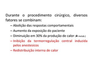  
Durante	
   o	
   procedimento	
   cirúrgico,	
   diversos	
  
fatores	
  se	
  combinam:	
  
– Abolição	
  das	
  respostas	
  comportamentais	
  
– Aumento	
  da	
  exposição	
  do	
  paciente	
  
– Diminuição	
  em	
  30%	
  da	
  produção	
  de	
  calor	
  (ê	
  metab.)	
  
– Inibição	
   da	
   termorregulação	
   central	
   induzida	
  
pelos	
  anestesicos	
  
– Redistribuição	
  interna	
  de	
  calor	
  
 