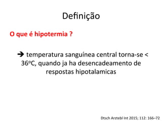 Deﬁnição	
  
O	
  que	
  é	
  hipotermia	
  ?	
  
	
  
	
  è	
  temperatura	
  sanguínea	
  central	
  torna-­‐se	
  <	
  
36oC,	
  quando	
  ja	
  ha	
  desencadeamento	
  de	
  
respostas	
  hipotalamicas	
  	
  
Dtsch	
  Arztebl	
  Int	
  2015;	
  112:	
  166–72	
  
 
