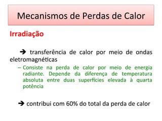Mecanismos	
  de	
  Perdas	
  de	
  Calor	
  
Irradiação	
  
	
  
	
   è	
   transferência	
   de	
   calor	
   por	
   meio	
   de	
   ondas	
  
eletromagné/cas	
  	
  
–  Consiste	
   na	
   perda	
   de	
   calor	
   por	
   meio	
   de	
   energia	
  
radiante.	
   Depende	
   da	
   diferença	
   de	
   temperatura	
  
absoluta	
   entre	
   duas	
   supervcies	
   elevada	
   à	
   quarta	
  
potência	
  	
  
	
  
	
  è	
  contribui	
  com	
  60%	
  do	
  total	
  da	
  perda	
  de	
  calor	
  
 