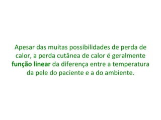 Apesar	
  das	
  muitas	
  possibilidades	
  de	
  perda	
  de	
  
calor,	
  a	
  perda	
  cutânea	
  de	
  calor	
  é	
  geralmente	
  
função	
  linear	
  da	
  diferença	
  entre	
  a	
  temperatura	
  
da	
  pele	
  do	
  paciente	
  e	
  a	
  do	
  ambiente.	
  
	
  
 