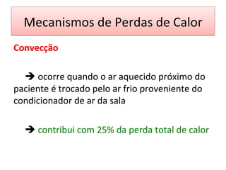 Mecanismos	
  de	
  Perdas	
  de	
  Calor	
  
Convecção	
  
	
  
	
  è	
  ocorre	
  quando	
  o	
  ar	
  aquecido	
  próximo	
  do	
  
paciente	
  é	
  trocado	
  pelo	
  ar	
  frio	
  proveniente	
  do	
  
condicionador	
  de	
  ar	
  da	
  sala	
  	
  
	
  
	
  è	
  contribui	
  com	
  25%	
  da	
  perda	
  total	
  de	
  calor	
  
	
  
 