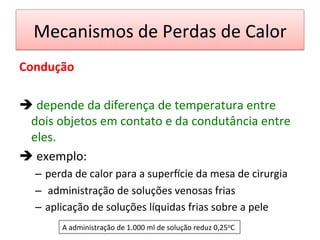 Mecanismos	
  de	
  Perdas	
  de	
  Calor	
  
Condução	
  
	
  
è 	
  depende	
  da	
  diferença	
  de	
  temperatura	
  entre	
  
dois	
  objetos	
  em	
  contato	
  e	
  da	
  condutância	
  entre	
  
eles.	
  	
  
è 	
  exemplo:	
  	
  
–  perda	
  de	
  calor	
  para	
  a	
  supervcie	
  da	
  mesa	
  de	
  cirurgia	
  
–  	
  administração	
  de	
  soluções	
  venosas	
  frias	
  
–  aplicação	
  de	
  soluções	
  líquidas	
  frias	
  sobre	
  a	
  pele	
  
	
   A	
  administração	
  de	
  1.000	
  ml	
  de	
  solução	
  reduz	
  0,25oC	
  
 