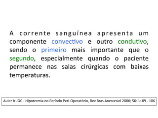 A	
   corrente	
   sanguínea	
   apresenta	
   um	
  
componente	
   convec/vo	
   e	
   outro	
   condu/vo,	
  
sendo	
   o	
   primeiro	
   mais	
   importante	
   que	
   o	
  
segundo,	
   especialmente	
   quando	
   o	
   paciente	
  
permanece	
   nas	
   salas	
   cirúrgicas	
   com	
   baixas	
  
temperaturas.	
  
	
  
	
  
	
  
Auler	
  Jr	
  JOC	
  -­‐	
  Hipotermia	
  no	
  Período	
  Peri-­‐Operatório,	
  Rev	
  Bras	
  Anestesiol	
  2006;	
  56:	
  1:	
  89	
  -­‐	
  106	
  	
  
	
  
	
  	
  
	
  	
  
 