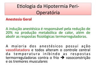 E/ologia	
  da	
  Hipotermia	
  Peri-­‐
Operatória	
  
Anestesia	
  Geral	
  
	
  
A	
  indução	
  anestésica	
  é	
  responsável	
  pela	
  redução	
  de	
  
20%	
   na	
   produção	
   metabólica	
   de	
   calor,	
   além	
   de	
  
abolir	
  as	
  respostas	
  ﬁsiológicas	
  termorreguladoras.	
  
	
  
A	
   maioria	
   dos	
   anestésicos	
   possui	
   ação	
  
vasodilatadora	
   e	
   todos	
   alteram	
   o	
   controle	
   central	
  
da	
   temperatura	
   inibindo	
   as	
   respostas	
  
termorreguladoras	
  contra	
  o	
  frio	
  è	
  vasoconstrição	
  
e	
  os	
  tremores	
  musculares	
  	
  
	
  
 