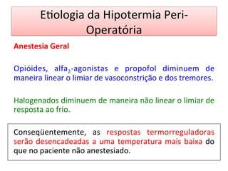 E/ologia	
  da	
  Hipotermia	
  Peri-­‐
Operatória	
  
Anestesia	
  Geral	
  
	
  
Opióides,	
   alfa2-­‐agonistas	
   e	
   propofol	
   diminuem	
   de	
  
maneira	
  linear	
  o	
  limiar	
  de	
  vasoconstrição	
  e	
  dos	
  tremores.	
  	
  
	
  
Halogenados	
  diminuem	
  de	
  maneira	
  não	
  linear	
  o	
  limiar	
  de	
  
resposta	
  ao	
  frio.	
  	
  
	
  
Conseqüentemente,	
   as	
   respostas	
   termorreguladoras	
  
serão	
  desencadeadas	
  a	
  uma	
  temperatura	
  mais	
  baixa	
  do	
  
que	
  no	
  paciente	
  não	
  anestesiado.	
  	
  
	
  
 