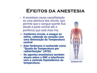 Efeitos da anestesia
• A anestesia causa vasodilatação
ou uma abertura dos shunts, que
permite que o sangue quente flua
desde a parte central até a
periférica que está mais fria.
• Conforme circula, o sangue se
esfria, voltando ao coração com
Ambiente frio
esfria, voltando ao coração com
uma diminuição da Temperatura
central
• Este fenômeno é conhecido como
“Queda da Temperatura por
redistribuição” (RTD).
• Os agentes anestésicos também
atuam sobre o SNC e interferem
com o controle hipotalâmico da
temperatura.
 