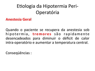 E/ologia	
  da	
  Hipotermia	
  Peri-­‐
Operatória	
  
Anestesia	
  Geral	
  
	
  
Quando	
   o	
   paciente	
   se	
   recupera	
   da	
   anestesia	
   sob	
  
hipotermia,	
   tremores	
   são	
   rapidamente	
  
desencadeados	
   para	
   diminuir	
   o	
   déﬁcit	
   de	
   calor	
  
intra-­‐operatório	
  e	
  aumentar	
  a	
  temperatura	
  central.	
  	
  
	
  
Conseqüências	
  :	
  
	
  	
  
 