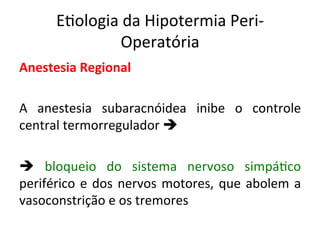 E/ologia	
  da	
  Hipotermia	
  Peri-­‐
Operatória	
  
Anestesia	
  Regional	
  
	
  
A	
   anestesia	
   subaracnóidea	
   inibe	
   o	
   controle	
  
central	
  termorregulador	
  è	
  
	
  
è	
   bloqueio	
   do	
   sistema	
   nervoso	
   simpá/co	
  
periférico	
  e	
  dos	
  nervos	
  motores,	
  que	
  abolem	
  a	
  
vasoconstrição	
  e	
  os	
  tremores	
  	
  
	
  
 