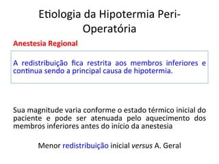 E/ologia	
  da	
  Hipotermia	
  Peri-­‐
Operatória	
  
Anestesia	
  Regional	
  
	
  
A	
   redistribuição	
   ﬁca	
   restrita	
   aos	
   membros	
   inferiores	
   e	
  
con/nua	
  sendo	
  a	
  principal	
  causa	
  de	
  hipotermia.	
  	
  
	
  
	
  
	
  
Sua	
  magnitude	
  varia	
  conforme	
  o	
  estado	
  térmico	
  inicial	
  do	
  
paciente	
   e	
   pode	
   ser	
   atenuada	
   pelo	
   aquecimento	
   dos	
  
membros	
  inferiores	
  antes	
  do	
  início	
  da	
  anestesia	
  	
  
	
  
Menor	
  redistribuição	
  inicial	
  versus	
  A.	
  Geral	
  
	
  
 