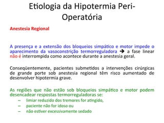 E/ologia	
  da	
  Hipotermia	
  Peri-­‐
Operatória	
  
Anestesia	
  Regional	
  
	
  
	
  
A	
  presença	
  e	
  a	
  extensão	
  dos	
  bloqueios	
  simpá/co	
  e	
  motor	
  impede	
  o	
  
aparecimento	
   da	
   vasoconstrição	
   termorreguladora	
   è	
   a	
   fase	
   linear	
  
não	
  é	
  interrompida	
  como	
  acontece	
  durante	
  a	
  anestesia	
  geral.	
  	
  
	
  
Conseqüentemente,	
   pacientes	
   subme/dos	
   a	
   intervenções	
   cirúrgicas	
  
de	
   grande	
   porte	
   sob	
   anestesia	
   regional	
   têm	
   risco	
   aumentado	
   de	
  
desenvolver	
  hipotermia	
  grave.	
  	
  
	
  
As	
   regiões	
   que	
   não	
   estão	
   sob	
   bloqueios	
   simpá/co	
   e	
   motor	
   podem	
  
desencadear	
  respostas	
  termorreguladoras	
  se:	
  	
  
–  	
   limiar	
  reduzido	
  dos	
  tremores	
  for	
  a/ngido,	
  	
  
–  	
   paciente	
  não	
  for	
  idoso	
  ou	
  	
  
–  	
   não	
  es/ver	
  excessivamente	
  sedado	
  	
  
	
  
 