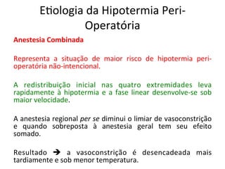 E/ologia	
  da	
  Hipotermia	
  Peri-­‐
Operatória	
  
Anestesia	
  Combinada	
  
	
  
Representa	
   a	
   situação	
   de	
   maior	
   risco	
   de	
   hipotermia	
   peri-­‐
operatória	
  não-­‐intencional.	
  	
  
	
  
A	
   redistribuição	
   inicial	
   nas	
   quatro	
   extremidades	
   leva	
  
rapidamente	
  à	
  hipotermia	
  e	
  a	
  fase	
  linear	
  desenvolve-­‐se	
  sob	
  
maior	
  velocidade.	
  	
  
	
  
A	
  anestesia	
  regional	
  per	
  se	
  diminui	
  o	
  limiar	
  de	
  vasoconstrição	
  
e	
   quando	
   sobreposta	
   à	
   anestesia	
   geral	
   tem	
   seu	
   efeito	
  
somado.	
  	
  
	
  
Resultado	
   è	
   a	
   vasoconstrição	
   é	
   desencadeada	
   mais	
  
tardiamente	
  e	
  sob	
  menor	
  temperatura.	
  	
  
 