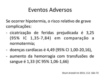 Eventos	
  Adversos	
  
Se	
  ocorrer	
  hipotermia,	
  o	
  risco	
  rela/vo	
  de	
  grave	
  
complicações:	
  	
  
-­‐  cicatrização	
   de	
   feridas	
   prejudicada	
   é	
   3,25	
  
(95%	
   IC	
   1,35-­‐7,84)	
   em	
   comparação	
   a	
  
normotermia;	
  	
  
-­‐  doenças	
  cardíacas	
  é	
  4,49	
  (95%	
  CI	
  1,00-­‐20,16),	
  
-­‐  aumento	
   da	
   hemorragia	
   com	
   transfusões	
   de	
  
sangue	
  é	
  1,33	
  (IC	
  95%	
  1,06-­‐1,66)	
  	
  
Dtsch	
  Arztebl	
  Int	
  2015;	
  112:	
  166–72	
  
 