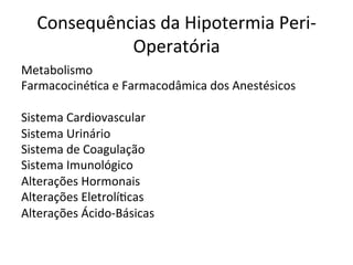 Consequências	
  da	
  Hipotermia	
  Peri-­‐
Operatória	
  
Metabolismo	
  	
  
Farmacociné/ca	
  e	
  Farmacodâmica	
  dos	
  Anestésicos	
  
	
  
Sistema	
  Cardiovascular	
  
Sistema	
  Urinário	
  
Sistema	
  de	
  Coagulação	
  
Sistema	
  Imunológico	
  
Alterações	
  Hormonais	
  
Alterações	
  Eletrolí/cas	
  
Alterações	
  Ácido-­‐Básicas	
  
 
