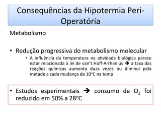 Consequências	
  da	
  Hipotermia	
  Peri-­‐
Operatória	
  
Metabolismo	
  
	
  
•  Redução	
  progressiva	
  do	
  metabolismo	
  molecular	
  
•  A	
   inﬂuência	
   da	
   temperatura	
   na	
   a/vidade	
   biológica	
   parece	
  
estar	
  relacionada	
  à	
  lei	
  de	
  van’t	
  Hoﬀ-­‐Arrhenius	
  è	
  a	
  taxa	
  das	
  
reações	
   químicas	
   aumenta	
   duas	
   vezes	
   ou	
   diminui	
   pela	
  
metade	
  a	
  cada	
  mudança	
  de	
  10oC	
  na	
  temp	
  
•  Estudos	
   esperimentais	
   è	
   consumo	
   de	
   O2	
   foi	
  
reduzido	
  em	
  50%	
  a	
  28oC	
  	
  	
  
	
  
	
  
 