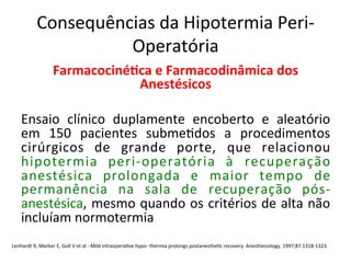 Consequências	
  da	
  Hipotermia	
  Peri-­‐
Operatória	
  
Farmacociné?ca	
  e	
  Farmacodinâmica	
  dos	
  
Anestésicos	
  
	
  
Ensaio	
   clínico	
   duplamente	
   encoberto	
   e	
   aleatório	
  
em	
   150	
   pacientes	
   subme/dos	
   a	
   procedimentos	
  
cirúrgicos	
   de	
   grande	
   porte,	
   que	
   relacionou	
  
hipotermia	
   peri-­‐operatória	
   à	
   recuperação	
  
anestésica	
   prolongada	
   e	
   maior	
   tempo	
   de	
  
permanência	
   na	
   sala	
   de	
   recuperação	
   pós-­‐
anestésica,	
  mesmo	
  quando	
  os	
  critérios	
  de	
  alta	
  não	
  
incluíam	
  normotermia	
  	
  
	
  
	
  
Lenhardt	
  R,	
  Marker	
  E,	
  Goll	
  V	
  et	
  al	
  -­‐	
  Mild	
  intraopera/ve	
  hypo-­‐	
  thermia	
  prolongs	
  postanesthe/c	
  recovery.	
  Anesthesiology,	
  1997;87:1318-­‐1323.	
  
 