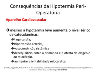 Consequências	
  da	
  Hipotermia	
  Peri-­‐
Operatória	
  
Aparelho	
  Cardiovascular	
  
	
  
è mesmo	
  a	
  hipotermia	
  leve	
  aumenta	
  o	
  nível	
  sérico	
  
de	
  catecolaminas:	
  	
  
è taquicardia,	
  	
  
è hipertensão	
  arterial,	
  	
  
è vasoconstrição	
  sistêmica	
  	
  
è desequilíbrio	
  entre	
  a	
  demanda	
  e	
  a	
  oferta	
  de	
  oxigênio	
  
ao	
  miocárdio,	
  	
  
è aumentar	
  a	
  irritabilidade	
  miocárdica	
  	
  
	
  Frank	
  SM,	
  Higgins	
  MS,	
  Breslow	
  MJ	
  et	
  al	
  -­‐	
  The	
  catecholamine,	
  cor/sol	
  and	
  hemodynamic	
  responses	
  to	
  mild	
  periopera/ve	
  hypothermia.	
  A	
  
randomized	
  clinical	
  study.	
  Anesthesiology,	
  1995;82:83-­‐93.	
  
 