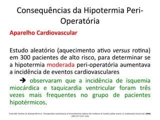 Consequências	
  da	
  Hipotermia	
  Peri-­‐
Operatória	
  
Aparelho	
  Cardiovascular	
  
	
  
Estudo	
  aleatório	
  (aquecimento	
  a/vo	
  versus	
  ro/na)	
  
em	
  300	
  pacientes	
  de	
  alto	
  risco,	
  para	
  determinar	
  se	
  
a	
  hipotermia	
  moderada	
  peri-­‐operatória	
  aumentava	
  
a	
  incidência	
  de	
  eventos	
  cardiovasculares	
  
	
   è	
   observaram	
   que	
   a	
   incidência	
   de	
   isquemia	
  
miocárdica	
   e	
   taquicardia	
   ventricular	
   foram	
   três	
  
vezes	
   mais	
   frequentes	
   no	
   grupo	
   de	
   pacientes	
  
hipotérmicos.	
  	
  
	
  Frank	
  SM,	
  Fleisher	
  LA,	
  Breslow	
  MJ	
  et	
  al	
  -­‐	
  Periopera/ve	
  maintenance	
  of	
  normothermia	
  reduces	
  the	
  incidence	
  of	
  morbid	
  cardiac	
  events.	
  A	
  randomized	
  clinical	
  trial.	
  JAMA,
1997;277:1127-­‐1134	
  
 