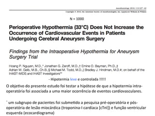 N	
  =	
  1000	
  
-­‐	
  Hipotermia	
  leve	
  e	
  controlada	
  !!!!!	
  
O	
  obje/vo	
  do	
  presente	
  estudo	
  foi	
  testar	
  a	
  hipótese	
  de	
  que	
  a	
  hipotermia	
  intra-­‐
operatória	
  foi	
  associada	
  a	
  uma	
  maior	
  ocorrência	
  de	
  eventos	
  cardiovasculares.	
  
-­‐	
  um	
  subgrupo	
  de	
  pacientes	
  foi	
  subme/do	
  a	
  pesquisa	
  pré-­‐operatória	
  e	
  pós-­‐
operatória	
  de	
  lesão	
  miocárdica	
  (troponina-­‐I	
  cardíaca	
  [cTnI])	
  e	
  função	
  ventricular	
  
esquerda	
  (ecocardiograma)	
  
 