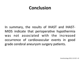 Conclusion	
  	
  
	
  
	
  
In	
   summary,	
   the	
   results	
   of	
   IHAST	
   and	
   IHAST-­‐
MIDS	
   indicate	
   that	
   periopera/ve	
   hypothermia	
  
was	
   not	
   associated	
   with	
   the	
   increased	
  
occurrence	
   of	
   cardiovascular	
   events	
   in	
   good	
  
grade	
  cerebral	
  aneurysm	
  surgery	
  pa/ents.	
  	
  
	
  
	
  
Anesthesiology	
  2010;	
  113:327–	
  42	
  
 