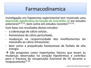 Farmacodinamica	
  
Inves/gação	
  em	
  hipotermia	
  experimental	
  tem	
  mostrado	
  uma	
  
depressão	
  signiﬁca/va	
  da	
  função	
  do	
  miocárdio	
  LV	
  em	
  estudos	
  
anteriores8,11,13,	
  bem	
  como	
  em	
  estudos	
  recentes9,13,14.	
  	
  
Com	
  base	
  nos	
  resultados	
  destes	
  estudos:	
  	
  
-­‐  a	
  sobrecarga	
  de	
  cálcio	
  celular,	
  	
  
-­‐  homeostase	
  do	
  cálcio	
  perturbado,	
  	
  
-­‐  mudanças	
   na	
   responsividade	
   dos	
   mioﬁlamentos	
   do	
  
miocárdio	
  ao	
  cálcio	
  intracelular,	
  	
  
-­‐  bem	
   como	
   a	
   prejudicada	
   homeostase	
   de	
   fosfato	
   de	
   alta	
  
energia	
  	
  
à	
   São	
   propostos	
   como	
   importantes	
   fatores	
   que	
   levam	
   às	
  
mudanças	
   observadas	
   no	
   coração	
   hipotérmico	
   e	
   contribui	
  
para	
   o	
   fracasso	
   da	
   recuperação	
   funcional	
   do	
   VE	
   durante	
   o	
  
reaquecimento15-­‐18.	
  
Cri/cal	
  Care	
  2012,	
  Volume	
  16	
  Suppl	
  2	
  
 