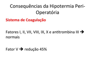 Consequências	
  da	
  Hipotermia	
  Peri-­‐
Operatória	
  
Sistema	
  de	
  Coagulação	
  
	
  
Fatores	
  I,	
  II,	
  VII,	
  VIII,	
  IX,	
  X	
  e	
  an/trombina	
  III	
  è	
  
normais	
  
	
  
Fator	
  V	
  è	
  redução	
  45%	
  
 