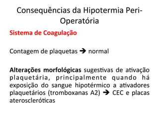 Consequências	
  da	
  Hipotermia	
  Peri-­‐
Operatória	
  
Sistema	
  de	
  Coagulação	
  
	
  
Contagem	
  de	
  plaquetas	
  è	
  normal	
  	
  
	
  
Alterações	
  morfológicas	
  suges/vas	
  de	
  a/vação	
  
plaquetária,	
   principalmente	
   quando	
   há	
  
exposição	
   do	
   sangue	
   hipotérmico	
   a	
   a/vadores	
  
plaquetários	
  (tromboxanas	
  A2)	
  è	
  CEC	
  e	
  placas	
  
ateroscleró/cas	
  	
  
	
  
 