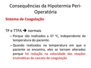 Consequências	
  da	
  Hipotermia	
  Peri-­‐
Operatória	
  
Sistema	
  de	
  Coagulação	
  
	
  
TP	
  e	
  TTPA	
  è	
  normais	
  	
  
– Porque	
   são	
   realizados	
   a	
   37	
   oC,	
   independente	
   da	
  
temperatura	
  do	
  paciente.	
  	
  
– Quando	
   realizados	
   na	
   temperatura	
   em	
   que	
   o	
  
paciente	
   se	
   encontra,	
   eles	
   se	
   tornam	
   alterados	
  
porque	
   há	
   redução	
   na	
   velocidade	
   das	
   reações	
  
enzimá/cas	
  da	
  cascata	
  de	
  coagulação	
  	
  
	
  
 