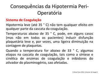 Consequências	
  da	
  Hipotermia	
  Peri-­‐
Operatória	
  
Sistema	
  de	
  Coagulação	
  
Hipotermia	
  leve	
  (até	
  35	
  °	
  C)	
  não	
  tem	
  qualquer	
  efeito	
  em	
  
qualquer	
  parte	
  da	
  cascata	
  da	
  coagulação.	
  	
  
Temperaturas	
   abaixo	
   de	
   35	
   °	
   C,	
   pode,	
   em	
   alguns	
   casos	
  
(mas	
   não	
   em	
   todos	
   os	
   pacientes)	
   induzir	
   disfunção	
  
plaquetária	
  leve	
  e,	
  por	
  vezes,	
  uma	
  ligeira	
  diminuição	
  na	
  
contagem	
  de	
  plaquetas.	
  	
  
Quando	
   a	
   temperatura	
   for	
   abaixo	
   de	
   33	
   °	
   C,	
   algumas	
  
etapas	
  na	
  cascata	
  de	
  coagulação,	
  tais	
  como	
  a	
  síntese	
  e	
  
ciné/ca	
   de	
   enzimas	
   de	
   coagulação	
   e	
   inibidores	
   do	
  
a/vador	
  do	
  plasminogénio,	
  sao	
  afetadas.	
  
Cri/cal	
  Care	
  2012,	
  Volume	
  16	
  Suppl	
  2	
  
 