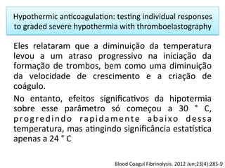 Hypothermic	
  an/coagula/on:	
  tes/ng	
  individual	
  responses	
  
to	
  graded	
  severe	
  hypothermia	
  with	
  thromboelastography	
  
Eles	
   relataram	
   que	
   a	
   diminuição	
   da	
   temperatura	
  
levou	
   a	
   um	
   atraso	
   progressivo	
   na	
   iniciação	
   da	
  
formação	
  de	
  trombos,	
  bem	
  como	
  uma	
  diminuição	
  
da	
   velocidade	
   de	
   crescimento	
   e	
   a	
   criação	
   de	
  
coágulo.	
  	
  
No	
   entanto,	
   efeitos	
   signiﬁca/vos	
   da	
   hipotermia	
  
sobre	
   esse	
   parâmetro	
   só	
   começou	
   a	
   30	
   °	
   C,	
  
progredindo	
   rapidamente	
   abaixo	
   dessa	
  
temperatura,	
  mas	
  a/ngindo	
  signiﬁcância	
  esta…s/ca	
  
apenas	
  a	
  24	
  °	
  C	
  
Blood	
  Coagul	
  Fibrinolysis.	
  2012	
  Jun;23(4):285-­‐9	
  
 