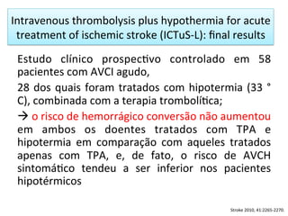 Intravenous	
  thrombolysis	
  plus	
  hypothermia	
  for	
  acute	
  
treatment	
  of	
  ischemic	
  stroke	
  (ICTuS-­‐L):	
  ﬁnal	
  results	
  	
  
Estudo	
   clínico	
   prospec/vo	
   controlado	
   em	
   58	
  
pacientes	
  com	
  AVCI	
  agudo,	
  	
  
28	
  dos	
  quais	
  foram	
  tratados	
  com	
  hipotermia	
  (33	
  °	
  
C),	
  combinada	
  com	
  a	
  terapia	
  trombolí/ca;	
  	
  
à	
  o	
  risco	
  de	
  hemorrágico	
  conversão	
  não	
  aumentou	
  
em	
   ambos	
   os	
   doentes	
   tratados	
   com	
   TPA	
   e	
  
hipotermia	
   em	
   comparação	
   com	
   aqueles	
   tratados	
  
apenas	
   com	
   TPA,	
   e,	
   de	
   fato,	
   o	
   risco	
   de	
   AVCH	
  
sintomá/co	
   tendeu	
   a	
   ser	
   inferior	
   nos	
   pacientes	
  
hipotérmicos	
  
Stroke	
  2010,	
  41:2265-­‐2270.	
  
 