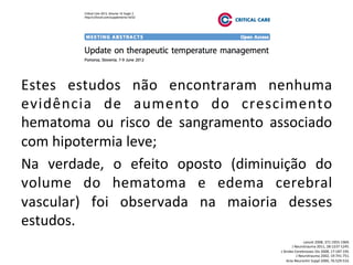 Estes	
   estudos	
   não	
   encontraram	
   nenhuma	
  
evidência	
   de	
   aumento	
   do	
   crescimento	
  
hematoma	
   ou	
   risco	
   de	
   sangramento	
   associado	
  
com	
  hipotermia	
  leve;	
  	
  
Na	
   verdade,	
   o	
   efeito	
   oposto	
   (diminuição	
   do	
  
volume	
   do	
   hematoma	
   e	
   edema	
   cerebral	
  
vascular)	
   foi	
   observada	
   na	
   maioria	
   desses	
  
estudos.	
  	
  
Lancet	
  2008,	
  371:1955-­‐1969.	
  
J	
  Neurotrauma	
  2011,	
  28:1237-­‐1245.	
  
J	
  Stroke	
  Cerebrovasc	
  Dis	
  2008,	
  17:187-­‐195.	
  
J	
  Neurotrauma	
  2002,	
  19:741-­‐751.	
  
Acta	
  Neurochir	
  Suppl	
  2000,	
  76:529-­‐533.	
  
 