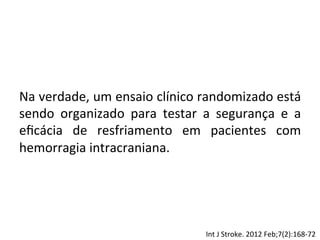 Na	
  verdade,	
  um	
  ensaio	
  clínico	
  randomizado	
  está	
  
sendo	
   organizado	
   para	
   testar	
   a	
   segurança	
   e	
   a	
  
eﬁcácia	
   de	
   resfriamento	
   em	
   pacientes	
   com	
  
hemorragia	
  intracraniana.	
  
	
  
Int	
  J	
  Stroke.	
  2012	
  Feb;7(2):168-­‐72	
  
 