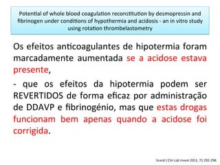 Poten/al	
  of	
  whole	
  blood	
  coagula/on	
  recons/tu/on	
  by	
  desmopressin	
  and	
  
ﬁbrinogen	
  under	
  condi/ons	
  of	
  hypothermia	
  and	
  acidosis	
  -­‐	
  an	
  in	
  vitro	
  study	
  
using	
  rota/on	
  thrombelastometry	
  
Os	
  efeitos	
  an/coagulantes	
  de	
  hipotermia	
  foram	
  
marcadamente	
   aumentada	
   se	
   a	
   acidose	
   estava	
  
presente,	
  	
  
-­‐	
   que	
   os	
   efeitos	
   da	
   hipotermia	
   podem	
   ser	
  
REVERTIDOS	
  de	
  forma	
  eﬁcaz	
  por	
  administração	
  
de	
  DDAVP	
  e	
  ﬁbrinogénio,	
  mas	
  que	
  estas	
  drogas	
  
funcionam	
   bem	
   apenas	
   quando	
   a	
   acidose	
   foi	
  
corrigida.	
  
Scand	
  J	
  Clin	
  Lab	
  Invest	
  2011,	
  71:292-­‐298.	
  
 