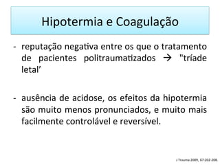 Hipotermia	
  e	
  Coagulação	
  
-­‐  reputação	
  nega/va	
  entre	
  os	
  que	
  o	
  tratamento	
  
de	
   pacientes	
   politrauma/zados	
   à	
   "tríade	
  
letal’	
  	
  
-­‐  ausência	
  de	
  acidose,	
  os	
  efeitos	
  da	
  hipotermia	
  
são	
  muito	
  menos	
  pronunciados,	
  e	
  muito	
  mais	
  
facilmente	
  controlável	
  e	
  reversível.	
  	
  
J	
  Trauma	
  2009,	
  67:202-­‐208.	
  
 