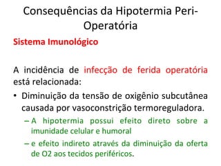 Consequências	
  da	
  Hipotermia	
  Peri-­‐
Operatória	
  
Sistema	
  Imunológico	
  
	
  
A	
   incidência	
   de	
   infecção	
   de	
   ferida	
   operatória	
  
está	
  relacionada:	
  
•  Diminuição	
  da	
  tensão	
  de	
  oxigênio	
  subcutânea	
  
causada	
  por	
  vasoconstrição	
  termoreguladora.	
  	
  
– A	
   hipotermia	
   possui	
   efeito	
   direto	
   sobre	
   a	
  
imunidade	
  celular	
  e	
  humoral	
  	
  	
  
– e	
  efeito	
  indireto	
  através	
  da	
  diminuição	
  da	
  oferta	
  
de	
  O2	
  aos	
  tecidos	
  periféricos.	
  	
  
 