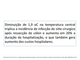 Diminuição	
   de	
   1,9	
   oC	
   na	
   temperatura	
   central	
  
triplica	
  a	
  incidência	
  de	
  infecção	
  de	
  si/o	
  cirurgico	
  
após	
   ressecção	
   de	
   cólon	
   e	
   aumenta	
   em	
   20%	
   a	
  
duração	
  da	
  hospitalização,	
  o	
  que	
  também	
  gera	
  
aumento	
  dos	
  custos	
  hospitalares.	
  	
  
	
  
	
  
Greif	
  R,	
  Akca	
  O,	
  Horn	
  EP	
  et	
  al	
  -­‐	
  Supplemental	
  periopera/ve	
  oxygen	
  to	
  reduce	
  the	
  incidence	
  of	
  surgical-­‐wound	
  infec/on.	
  N	
  Engl	
  J	
  Med,	
  2000;342:161-­‐167.	
  
 