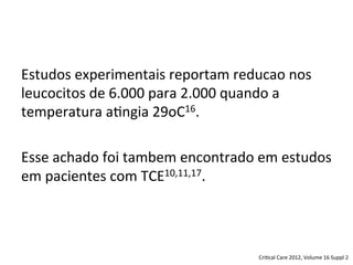 Estudos	
  experimentais	
  reportam	
  reducao	
  nos	
  
leucocitos	
  de	
  6.000	
  para	
  2.000	
  quando	
  a	
  
temperatura	
  a/ngia	
  29oC16.	
  
	
  
Esse	
  achado	
  foi	
  tambem	
  encontrado	
  em	
  estudos	
  
em	
  pacientes	
  com	
  TCE10,11,17.	
  
	
  
Cri/cal	
  Care	
  2012,	
  Volume	
  16	
  Suppl	
  2	
  
 