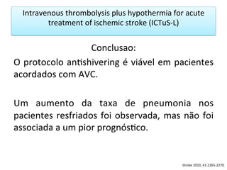 Intravenous	
  thrombolysis	
  plus	
  hypothermia	
  for	
  acute	
  
treatment	
  of	
  ischemic	
  stroke	
  (ICTuS-­‐L)	
  
Conclusao:	
  
O	
  protocolo	
  an/shivering	
  é	
  viável	
  em	
  pacientes	
  
acordados	
  com	
  AVC.	
  	
  
	
  
Um	
   aumento	
   da	
   taxa	
   de	
   pneumonia	
   nos	
  
pacientes	
  resfriados	
  foi	
  observada,	
  mas	
  não	
  foi	
  
associada	
  a	
  um	
  pior	
  prognós/co.	
  	
  
Stroke	
  2010,	
  41:2265-­‐2270.	
  
 
