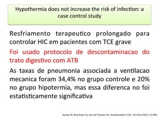 Hypothermia	
  does	
  not	
  increase	
  the	
  risk	
  of	
  infec/on:	
  a	
  
case	
  control	
  study	
  
Resfriamento	
   terapeu/co	
   prolongado	
   para	
  
controlar	
  HIC	
  em	
  pacientes	
  com	
  TCE	
  grave	
  
Foi	
   usado	
   protocolo	
   de	
   descontaminacao	
   do	
  
trato	
  diges/vo	
  com	
  ATB	
  
As	
   taxas	
   de	
   pneumonia	
   associada	
   a	
   ven/lacao	
  
mecanica	
  foram	
  34,4%	
  no	
  grupo	
  controle	
  e	
  20%	
  
no	
  grupo	
  hipotermia,	
  mas	
  essa	
  diferenca	
  no	
  foi	
  
esta/s/camente	
  signiﬁca/va	
  
Kamps	
  M,	
  Bisschops	
  LA,	
  van	
  der	
  Hoeven	
  JG,	
  Hoedemaekers	
  CW:.	
  Crit	
  Care	
  2011,	
  15:R48.	
  
 