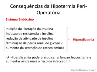 Consequências	
  da	
  Hipotermia	
  Peri-­‐
Operatória	
  
Sistema	
  Endócrino	
  
	
  
inibição	
  da	
  liberação	
  da	
  insulina	
  
Inducao	
  de	
  resistencia	
  a	
  insulina	
  
redução	
  da	
  a/vidade	
  da	
  insulina	
  
diminuição	
  da	
  perda	
  renal	
  de	
  glicose	
  ?	
  	
  	
  	
  	
  	
  	
  	
  	
  	
  	
  	
  	
  	
  	
  	
  	
  	
  
aumento	
  da	
  secreção	
  de	
  catecolaminas	
  
	
  
à	
  Hiperglicemia	
  pode	
  prejudicar	
  a	
  funcao	
  leucocitaria	
  e	
  
aumentar	
  ainda	
  mais	
  o	
  risco	
  de	
  infeccao	
  !!!	
  
	
  
	
   Cri/cal	
  Care	
  2012,	
  Volume	
  16	
  Suppl	
  2	
  
Hiperglicemia	
  
 