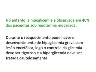No	
  entanto,	
  a	
  hipoglicemia	
  é	
  observada	
  em	
  40%	
  
dos	
  pacientes	
  sob	
  hipotermia	
  moderada.	
  	
  
	
  
Durante	
  o	
  reaquecimento	
  pode	
  haver	
  o	
  
desenvolvimento	
  de	
  hipoglicemia	
  grave	
  com	
  
lesão	
  encefálica,	
  logo	
  o	
  controle	
  da	
  glicemia	
  
deve	
  ser	
  rigoroso	
  e	
  a	
  hiperglicemia	
  deve	
  ser	
  
tratada	
  cautelosamente.	
  	
  
	
  
 