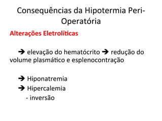 Consequências	
  da	
  Hipotermia	
  Peri-­‐
Operatória	
  
Alterações	
  Eletrolí?cas	
  
	
  
	
  è	
  elevação	
  do	
  hematócrito	
  è	
  redução	
  do	
  
volume	
  plasmá/co	
  e	
  esplenocontração	
  
	
  
	
  è	
  Hiponatremia	
  
	
  è	
  Hipercalemia	
  
	
   	
  -­‐	
  inversão	
  
	
  
	
  
 