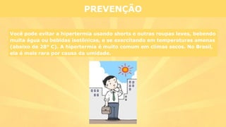 PREVENÇÃO
Você pode evitar a hipertermia usando shorts e outras roupas leves, bebendo
muita água ou bebidas isotônicas, e se exercitando em temperaturas amenas
(abaixo de 28° C). A hipertermia é muito comum em climas secos. No Brasil,
ela é mais rara por causa da umidade.
 